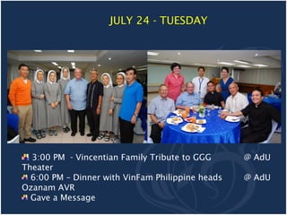 JULY 24 - TUESDAY




  3:00 PM - Vincentian Family Tribute to GGG      @ AdU
Theater
  6:00 PM – Dinner with VinFam Philippine heads   @ AdU
Ozanam AVR
  Gave a Message
 