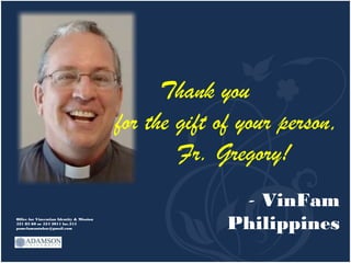 Thank you
                                           for the gift of your person,
                                                   Fr. Gregory!
                                                          - VinFam
Office for Vincentian Identity & Mission
521 83 60 or 524 2011 loc.315
pamelamantuhac@gmail.com                                 Philippines
 