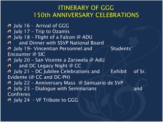 ITINERARY OF GGG
          150th ANNIVERSARY CELEBRATIONS
   July 16 - Arrival of GGG
   July 17 – Trip to Ozamis
   July 18 – Flight of a Falcon @ ADU
     and Dinner with SSVP National Board
   July 19– Vincentian Personnel and       Students’
Encounter @ SIC
   July 20 – San Vicente a Zarswela @ AdU
     and DC Legacy Night @ CC
   July 21 – DC Jubilee Celebrations and   Exhibit of Sr.
Evidente (@ CC and DC-PH)
   July 22 – Anniversary Mass @ Santuario de SVP
   July 23 – Dialogue with Seminarians               and
Confreres
   July 24 - VF Tribute to GGG
 