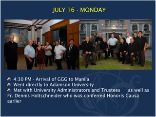 JULY 16 - MONDAY




   4:30 PM - Arrival of GGG to Manila
   Went directly to Adamson University
   Met with University Administrators and Trustees  as well as
Fr. Dennis Holtschneider who was conferred Honoris Causa
earlier
 