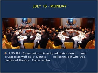 JULY 16 - MONDAY




  6:30 PM - Dinner with University Administrators   and
Trustees as well as Fr. Dennis    Holtschneider who was
conferred Honoris Causa earlier
 