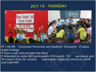 JULY 19 - THURSDAY




   1:00 PM - Vincentian Personnel and Students’ Encounter @ Santa
Isabel College
  Gave a talk and presided the Mass
  Attended by some 800 participants (550 youth, 150     personnel and
50 sisters) from DC schools    nationwide, Adamson University, SSVP
and CoM-VMY
 