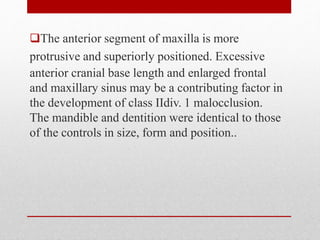 The anterior segment of maxilla is more
protrusive and superiorly positioned. Excessive
anterior cranial base length and enlarged frontal
and maxillary sinus may be a contributing factor in
the development of class IIdiv. 1 malocclusion.
The mandible and dentition were identical to those
of the controls in size, form and position..
 