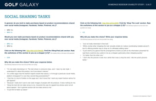 eCommerce User Experience | Page 10
HOMEPAGE REDESIGN USABILITY STUDY | 3.14.17
SOCIAL SHARING TASKS
In general, do you tend to make purchases based on product recommendations shared
over social media (Instagram, Facebook, Twitter, Pinterest, etc.)?
•	 44% Yes
•	 56% No
Would you ever make purchases based on product recommendations shared with you
over social media (Instagram, Facebook, Twitter, Pinterest, etc.)?
•	 68% Yes
•	 32% No
Click on the following link: http://bit.ly/2n78mGb. Find the #ShopTheLook section. Rate
the usefulness of this section to you as a shopper (1-5)? (The numbers below is the mean of all responses)
•	 3.64
Why did you make this choice? Write your response below.
(The following responses are from users who provided a low rating)
•	 “I’m not really interesting in it. The look shown is someone elses, and I have my own style. I
understand it’s about the product, but it just doesn’t interest.”
•	 “It’s a little vague how the fashion experts extole their advice, is it through a particular social media
platform (Instagram?) or are they canned blog posts/articles?”
•	 “I feel like it is kind of hidden on the page and I don’t know that I need any expert fashion advice for
golf apparel.”
•	 “Because I really don’t care to see static images of people with the products. It does nothing for me.
•	 “Shop the look did not make sense to me. Assumed this was for apparel but photos were not all
about apparel. But in general section did not make sense to me.”
•	 “It just kind of takes up space.”
Click on the following link: http://bit.ly/2mc3hNf. Find the ‘Shop The Look’ section. Rate
the usefulness of this section to you as a shopper (1-5)? (The following responses are from users who
provided a low rating)
•	 4.2
Why did you make this choice? Write your response below.
(The following responses are from users who provided a low rating)
•	 “Just not really interested in that look.”
•	 “While unclear what ‘shopping the look’ actually entails (is it about coordinating multiple pieces?)
but it’s offering another way to shop so it’s ultimately adding value.”
•	 “It just seems at a glance that the arrangement of items as well as the information presented for
said items could be very useful to me as a shopper particularly when shopping quickly.”
•	 “It’s better than the other one.”
•	 “I don’t like the pictures it took me a while that it was a shop the look. I like the action pictures
better.”
 