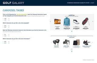 eCommerce User Experience | Page 11
HOMEPAGE REDESIGN USABILITY STUDY | 3.14.17
CAROUSEL TASKS
Click on the following link: http://bit.ly/2mnHOkF. Rank the following interactions based
on how enjoyable you find the interaction (1-5). (All responses individually ranked and represent the mean)
•	 3.28	 A
•	 4.12	 B
Which interaction do you feel is the most enjoyable?
•	 20%	A
•	 80%	B
Rank the following interactions based on how informative you find the interaction (1-5).
(All responses individually ranked and represent the mean)
•	 3.6		 A
•	 4.04	 B
Which interaction do you feel is the most informative?
•	 40%	A
•	 60%	B
A
B
 