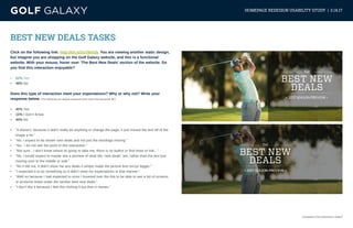 eCommerce User Experience | Page 5
HOMEPAGE REDESIGN USABILITY STUDY | 3.14.17
BEST NEW DEALS TASKS
Click on the following link: http://bit.ly/2n78mGb. You are viewing another static design,
but imagine you are shopping on the Golf Galaxy website, and this is a functional
website. With your mouse, hover over ‘The Best New Deals’ section of the website. Do
you find this interaction enjoyable?
•	 52% Yes
•	 48% No
Does this type of interaction meet your expectations? Why or why not? Write your
response below. (The following are random responses from users that answered ‘No’)
•	 40% Yes
•	 10% I Don’t Know
•	 40% No
•	 “It doesn’t, because it didn’t really do anything or change the page, it just moved the text off of the
image a bit.”
•	 “No, I expect to be shown new deals and not just the wordings moving.”
•	 “No. I do not see the point of this interaction.”
•	 “Not sure - I don’t know where its going to take me, there is no button or find more or link...”
•	 “No, I would expect to maybe see a preview of what the “new deals” are, rather than the text just
moving over to the middle or side.”
•	 “No it did not, it didn’t show me any deals it simply made the picture less fuzzy/ bigger.”
•	 “I expected it to do something so it didn’t meet my expectations in that manner.”
•	 “Well no because I had expected to once I hovered over the link to be able to see a list of screens
or products listed under the section best new deals.”
•	 “I don’t like it because I feel like clicking it but then it moves.”
 