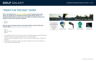 eCommerce User Experience | Page 6
HOMEPAGE REDESIGN USABILITY STUDY | 3.14.17
“WHAT’S IN THE BAG” TASKS
Click on the following link: http://bit.ly/2meMMSM. You are viewing another static
design, but imagine you are shopping on the Golf Galaxy website, and this is a
functional website. With your mouse, hover over ‘What’s In The Bag?’ section of the
website. Do you find this interaction enjoyable?
•	 52% Yes
•	 48% No
Does this type of interaction meet your expectations? Why or why not? Write your
response below. (The following are random responses from users that answered ‘No’)
•	 48% Yes
•	 40% I Don’t Know
•	 12% No
•	 “The ‘enjoyable’ throws me. Its not bad but I can’t say it’s enjoyable. Being able to see another side/
dimension of a product is always a good idea but its not really ‘enjoyable’.”
•	 “It does not meet my expectations, because I only saw one driver change positions. Nothing else
happened.”
•	 “No because its not giving me enough to see whats in the bag? So i don’t see any purpose to it.”
•	 “I don’t find this view incredibly useful.”
 