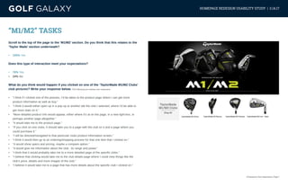 eCommerce User Experience | Page 7
HOMEPAGE REDESIGN USABILITY STUDY | 3.14.17
“M1/M2” TASKS
Scroll to the top of the page to the ‘M1/M2’ section. Do you think that this relates to the
‘Taylor Made’ section underneath?
•	 100% Yes
Does this type of interaction meet your expectations?
•	 76% Yes
•	 24% No
What do you think would happen if you clicked on one of the ‘TaylorMade M1/M2 Clubs’
club pictures? Write your response below. (The following are random user responses)
•	 “I think if I clicked one of the pictures, I’d be taken to the product page where I can get more
product information as well as buy.”
•	 “I think it would either open up in a pop up or another tab the club I selected, where I’d be able to
get more stats on it.”
•	 “More detailed product info would appear, either where it’s at on the page, in a new light-box, or
perhaps another page altogether.”
•	 “It would take me to the product page.”
•	 “If you click on one clubs, it should take you to a page with the club on it and a page where you
could purchase it.”
•	 “I will be directed/navigated to that particular clubs product information screen.”
•	 “I think it would then go to an ordering/shopping process for that one item that I clicked on.”
•	 “It would show specs and pricing, maybe a compare option.”
•	 “It would give me information about the club.. its range and power.”
•	 “I think that it would probably take me to a more detailed page of the specific clubs.”
•	 “I believe that clicking would take me to the club details page where I could view things like the
club’s price, details and more images of the club.”
•	 “I believe it would take me to a page that has more details about the specific club I clicked on.”
 