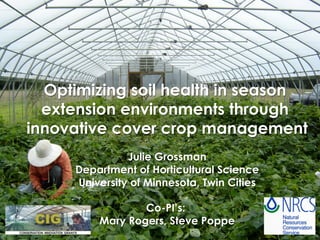 Optimizing soil health in season
extension environments through
innovative cover crop management
Julie Grossman
Department of Horticultural Science
University of Minnesota, Twin Cities
Co-PI’s:
Mary Rogers, Steve Poppe
 