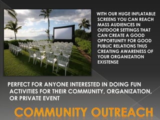 WITH OUR HUGE INFLATABLE
                            SCREENS YOU CAN REACH
                            MASS AUDIENCES IN
                            OUTDOOR SETTINGS THAT
                            CAN CREATE A GOOD
                            OPPORTUNITY FOR GOOD
                            PUBLIC RELATIONS THUS
                            CREATING AWARENESS OF
                            YOUR ORGANIZATION
                            EXISTENSE




PERFECT FOR ANYONE INTERESTED IN DOING FUN
 ACTIVITIES FOR THEIR COMMUNITY, ORGANIZATION,
 OR PRIVATE EVENT
 