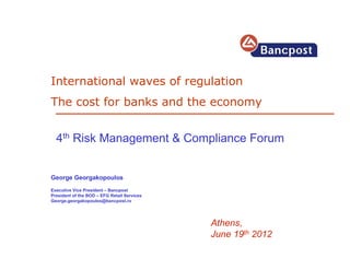International waves of regulation
The cost for banks and the economy


  4th Risk Management & Compliance Forum


George Georgakopoulos
Executive Vice President – Bancpost
President of the BOD – EFG Retail Services
George.georgakopoulos@bancpost.ro




                                             Athens,
                                             June 19th 2012
 