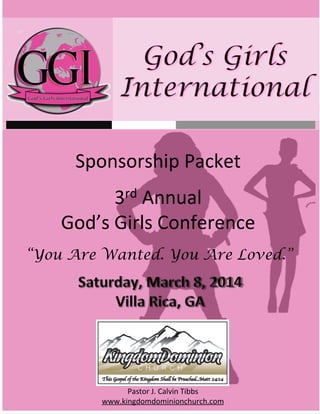 Sponsorship	
  Packet	
  
3rd	
  Annual	
  	
  
God’s	
  Girls	
  Conference	
  
	
  
“You Are Wanted. You Are Loved.”

Pastor	
  J.	
  Calvin	
  Tibbs	
  	
  
www.kingdomdominionchurch.com	
  

 