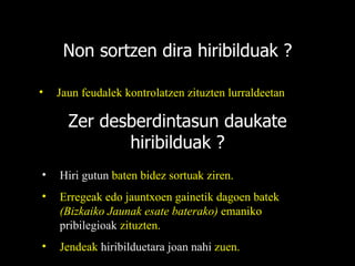 Non sortzen dira hiribilduak ? Jaun feudalek kontrolatzen zituzten lurraldeetan Zer desberdintasun daukate hiribilduak ? Hiri gutun  baten bidez sortuak ziren. Erregeak edo jauntxoen gainetik dagoen batek  (Bizkaiko Jaunak esate baterako)  emaniko  pribilegioak  zituzten. Jendeak  hiribilduetara joan nahi  zuen. 