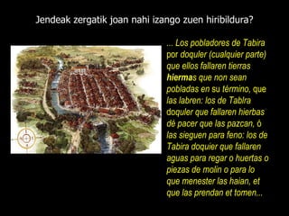Jendeak zergatik joan nahi izango zuen hiribildura? ...   Los pobladores de Tabira  por  doquler  (cualquier parte)  que ellos fallaren tierras  hierma s que non sean pobladas en  su  término,  que  las labren: los de Tablra  do quler que fallaren hierbas dé pacer que las pazcan,  ó  las sieguen para feno: los de Tabira doquier que fallaren aguas para regar o   huertas o   piezas de   molin o   para lo que menester las haian, et que las prendan et tome n ... 