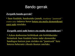 Bando gerrak Zergatik bando-gerrak?   Jaun feudalek, bandoetako jaunek,  (euskaraz “jauntxoek” esaten zaie)  indarrez beren  botere eta maila ekonomikoari eutsi nahi  zietelako. Zergatik eutsi nahi botere eta maila ekonomikoari  ? Azken denboretan hiribilduak edo hiribilduetako biztanleek Jaun feudalek baino indar ekonomiko handiagoa hartzen joan zirelako eta “jauntxoek” bere boterea beherantz zihoala ikusten zutelako. 