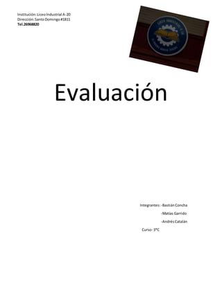 Evaluación
Integrantes:-BastiánConcha
-Matías Garrido
-AndrésCatalán
Curso- 3*C
Institución:LiceoIndustrial A-20
Dirección:SantoDomingo#1811
Tel.26968820
 