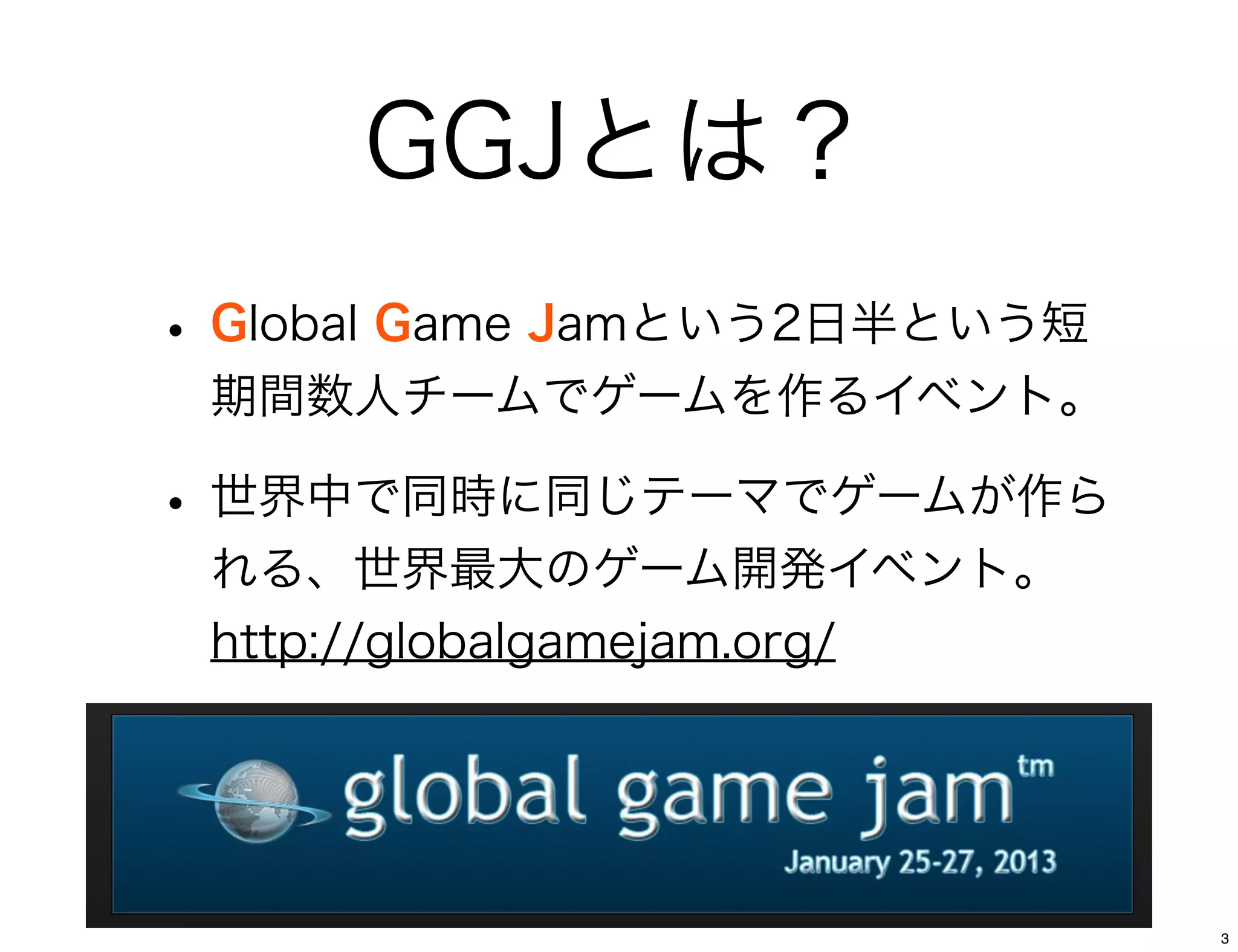 GGJとは？
• Global Game Jamという2日半という短
 期間数人チームでゲームを作るイベント。

• 世界中で同時に同じテーマでゲームが作ら
 れる、世界最大のゲーム開発イベント。
 http://globalgamejam.org/




                              3
 