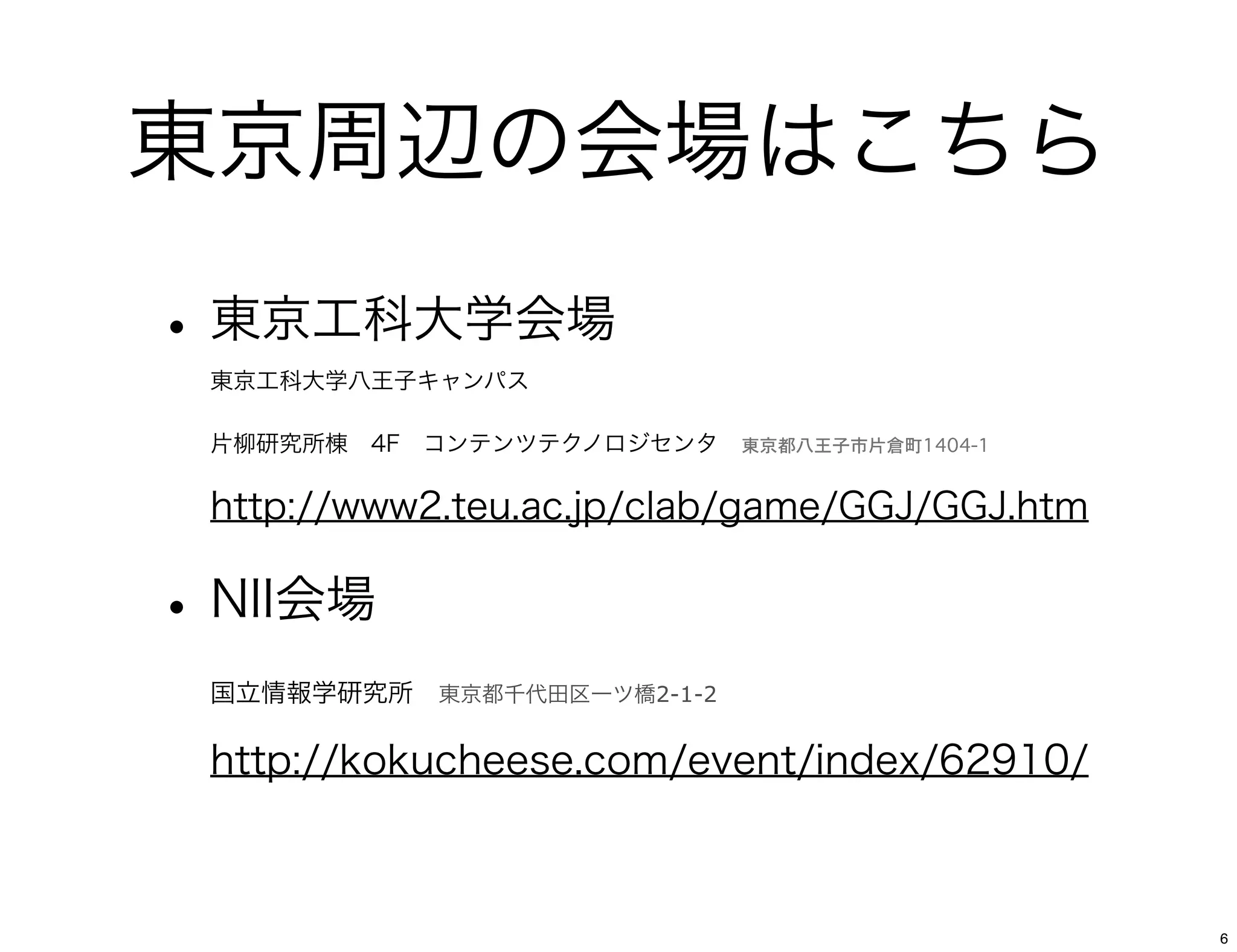 東京周辺の会場はこちら
• 東京工科大学会場
 東京工科大学八王子キャンパス 

 片柳研究所棟 4F コンテンツテクノロジセンタ 東京都八王子市片倉町1404-1

 http://www2.teu.ac.jp/clab/game/GGJ/GGJ.htm

• NII会場
 国立情報学研究所 東京都千代田区一ツ橋2-1-2

 http://kokucheese.com/event/index/62910/



                                               6
 