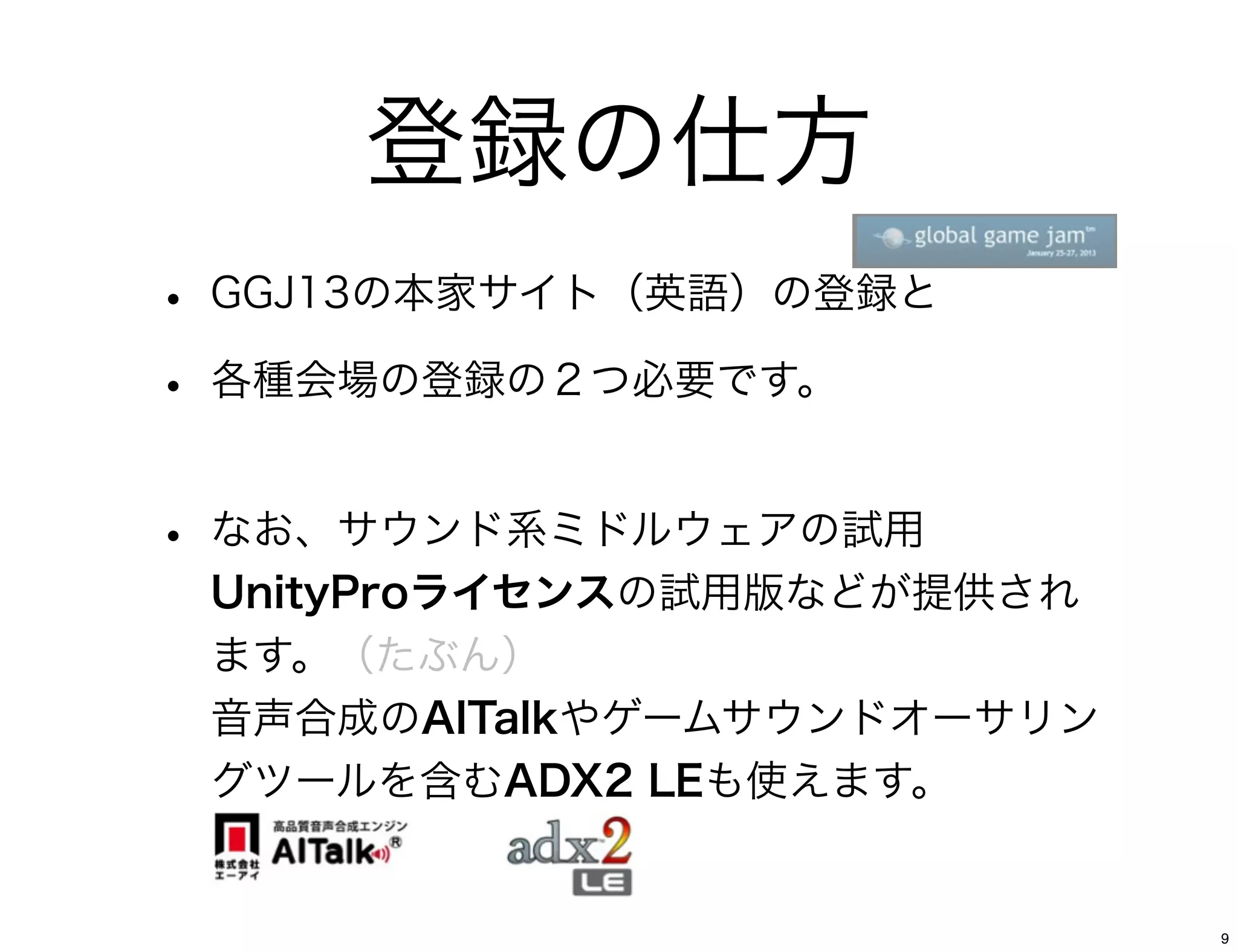 登録の仕方
• GGJ13の本家サイト（英語）の登録と
• 各種会場の登録の２つ必要です。

• なお、サウンド系ミドルウェアの試用
 UnityProライセンスの試用版などが提供され
 ます。（たぶん）
 音声合成のAITalkやゲームサウンドオーサリン
 グツールを含むADX2 LEも使えます。


                            9
 