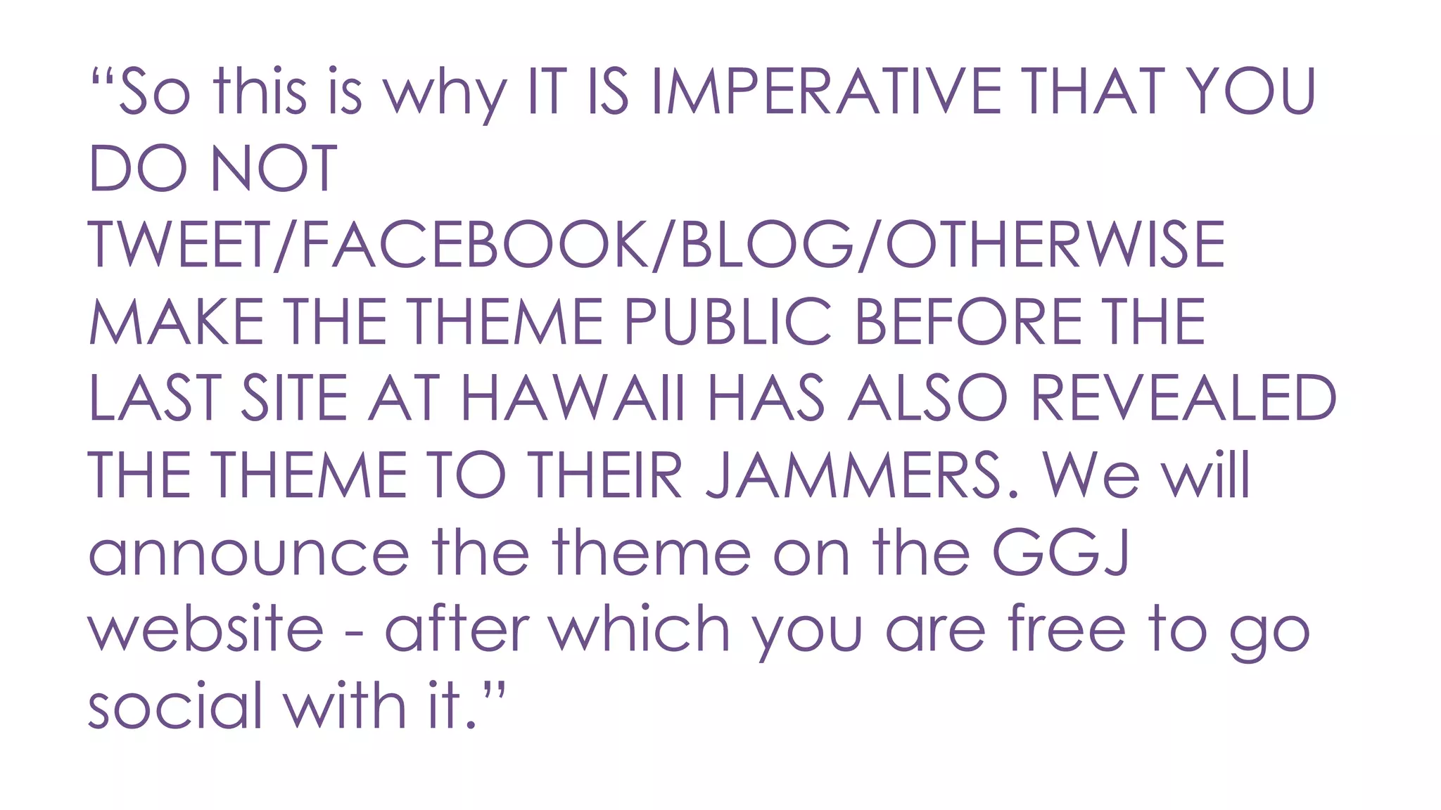 “So this is why IT IS IMPERATIVE THAT YOU
DO NOT
TWEET/FACEBOOK/BLOG/OTHERWISE
MAKE THE THEME PUBLIC BEFORE THE
LAST SITE AT HAWAII HAS ALSO REVEALED
THE THEME TO THEIR JAMMERS. We will
announce the theme on the GGJ
website - after which you are free to go
social with it.”
 