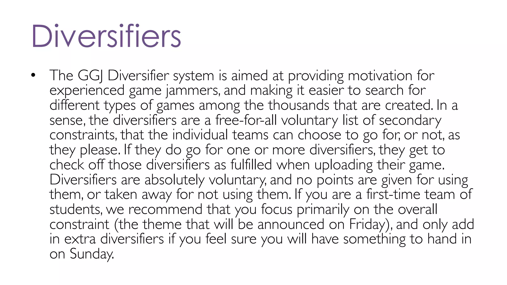Diversifiers
• The GGJ Diversifier system is aimed at providing motivation for
experienced game jammers, and making it easier to search for
different types of games among the thousands that are created. In a
sense, the diversifiers are a free-for-all voluntary list of secondary
constraints, that the individual teams can choose to go for, or not, as
they please. If they do go for one or more diversifiers, they get to
check off those diversifiers as fulfilled when uploading their game.
Diversifiers are absolutely voluntary, and no points are given for using
them, or taken away for not using them. If you are a first-time team of
students, we recommend that you focus primarily on the overall
constraint (the theme that will be announced on Friday), and only add
in extra diversifiers if you feel sure you will have something to hand in
on Sunday.
 
