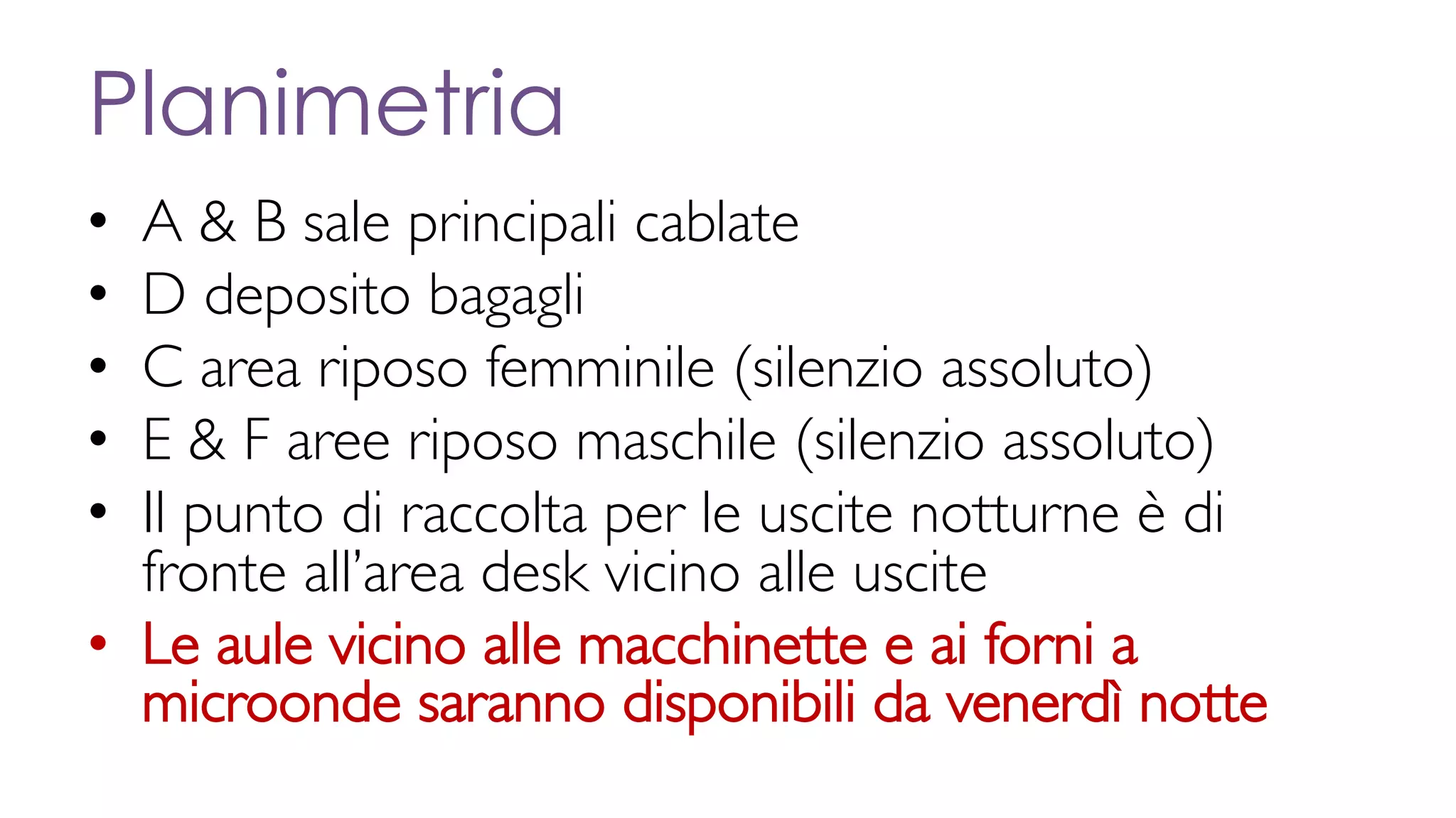 Planimetria
• A & B sale principali cablate
• D deposito bagagli
• C area riposo femminile (silenzio assoluto)
• E & F aree riposo maschile (silenzio assoluto)
• Il punto di raccolta per le uscite notturne è di
fronte all’area desk vicino alle uscite
• Le aule vicino alle macchinette e ai forni a
microonde saranno disponibili da venerdì notte
 