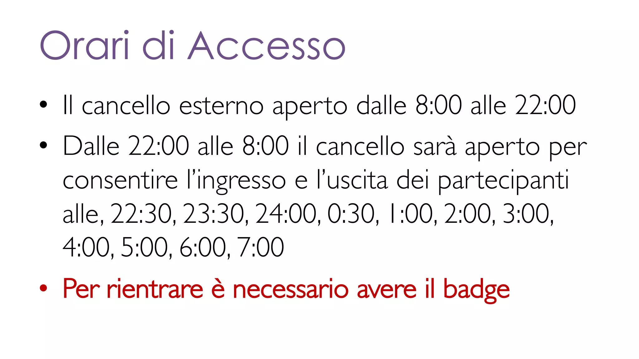 Orari di Accesso
• Il cancello esterno aperto dalle 8:00 alle 22:00
• Dalle 22:00 alle 8:00 il cancello sarà aperto per
consentire l’ingresso e l’uscita dei partecipanti
alle, 22:30, 23:30, 24:00, 0:30, 1:00, 2:00, 3:00,
4:00, 5:00, 6:00, 7:00
• Per rientrare è necessario avere il badge
 