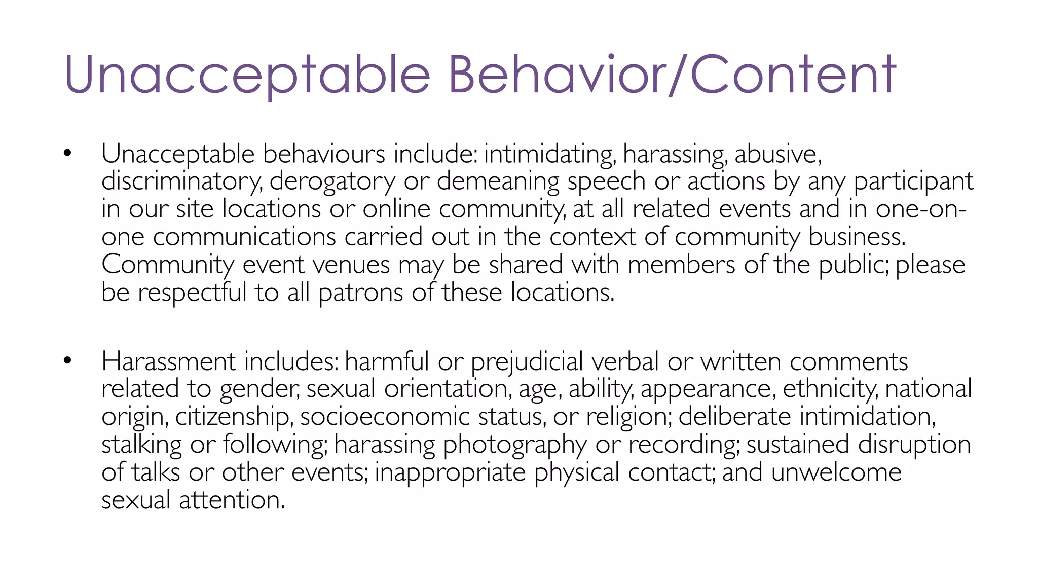 Unacceptable Behavior/Content
• Unacceptable behaviours include: intimidating, harassing, abusive,
discriminatory, derogatory or demeaning speech or actions by any participant
in our site locations or online community, at all related events and in one-on-
one communications carried out in the context of community business.
Community event venues may be shared with members of the public; please
be respectful to all patrons of these locations.
• Harassment includes: harmful or prejudicial verbal or written comments
related to gender, sexual orientation, age, ability, appearance, ethnicity, national
origin, citizenship, socioeconomic status, or religion; deliberate intimidation,
stalking or following; harassing photography or recording; sustained disruption
of talks or other events; inappropriate physical contact; and unwelcome
sexual attention.
 