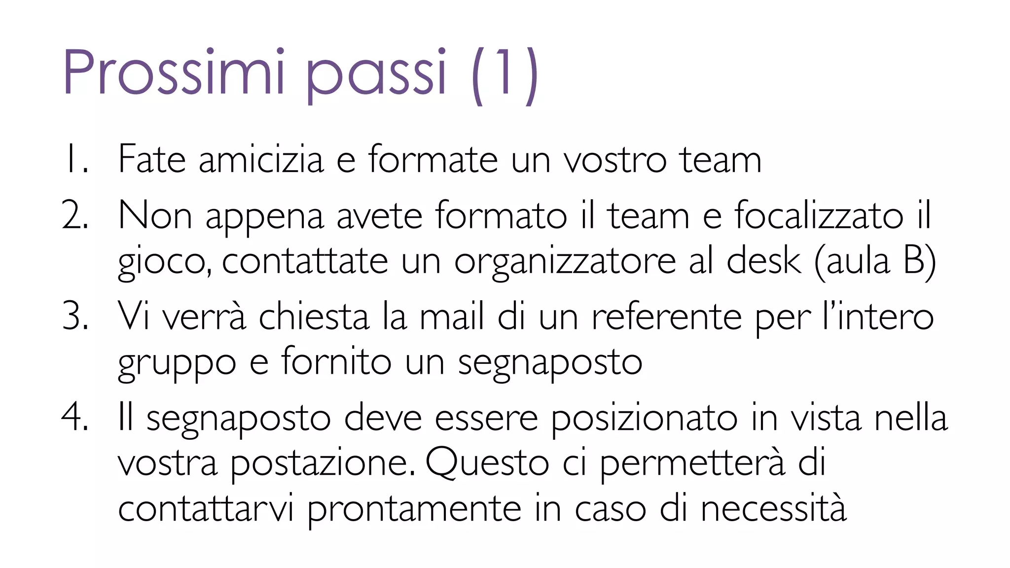 Prossimi passi (1)
1. Fate amicizia e formate un vostro team
2. Non appena avete formato il team e focalizzato il
gioco, contattate un organizzatore al desk (aula B)
3. Vi verrà chiesta la mail di un referente per l’intero
gruppo e fornito un segnaposto
4. Il segnaposto deve essere posizionato in vista nella
vostra postazione. Questo ci permetterà di
contattarvi prontamente in caso di necessità
 