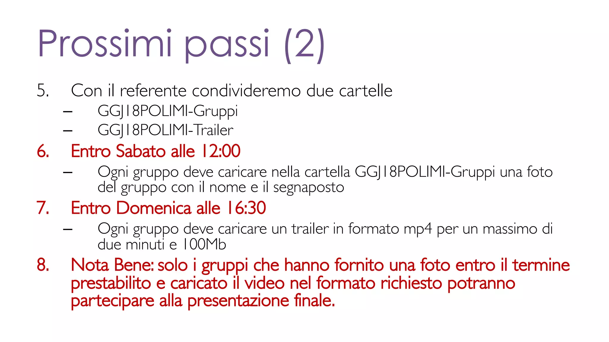 Prossimi passi (2)
5. Con il referente condivideremo due cartelle
– GGJ18POLIMI-Gruppi
– GGJ18POLIMI-Trailer
6. Entro Sabato alle 12:00
– Ogni gruppo deve caricare nella cartella GGJ18POLIMI-Gruppi una foto
del gruppo con il nome e il segnaposto
7. Entro Domenica alle 16:30
– Ogni gruppo deve caricare un trailer in formato mp4 per un massimo di
due minuti e 100Mb
8. Nota Bene: solo i gruppi che hanno fornito una foto entro il termine
prestabilito e caricato il video nel formato richiesto potranno
partecipare alla presentazione finale.
 