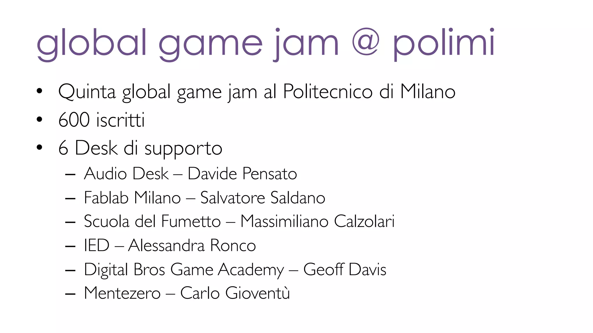 global game jam @ polimi
• Quinta global game jam al Politecnico di Milano
• 600 iscritti
• 6 Desk di supporto
– Audio Desk – Davide Pensato
– Fablab Milano – Salvatore Saldano
– Scuola del Fumetto – Massimiliano Calzolari
– IED – Alessandra Ronco
– Digital Bros Game Academy – Geoff Davis
– Mentezero – Carlo Gioventù
 