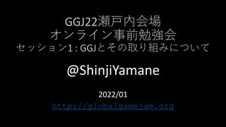 GGJ22瀬戸内会場
オンライン事前勉強会
セッション1 : GGJとその取り組みについて
@ShinjiYamane
2022/01
http://globalgamejam.org
 