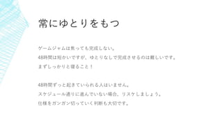常にゆとりをもつ
ゲームジャムは焦っても完成しない。
48時間は短かいですが、ゆとりなしで完成させるのは難しいです。
まずしっかりと寝ること！
48時間ずっと起きていられる人はいません。
スケジュール通りに進んでいない場合、リスケしましょう。
仕様をガンガン切っていく判断も大切です。
 