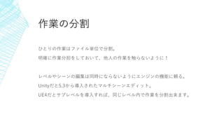 作業の分割
ひとりの作業はファイル単位で分割。
明確に作業分担をしておいて、他人の作業を触らないように！
レベルやシーンの編集は同時にならないようにエンジンの機能に頼る。
Unityだと5.3から導入されたマルチシーンエディット。
UE4だとサブレベルを導入すれば、同じレベル内で作業を分割出来ます。
 