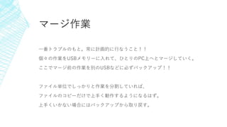 マージ作業
一番トラブルのもと。常に計画的に行なうこと！！
個々の作業をUSBメモリーに入れて、ひとりのPC上へとマージしていく。
ここでマージ前の作業を別のUSBなどに必ずバックアップ！！
ファイル単位でしっかりと作業を分割していれば、
ファイルのコピーだけで上手く動作するようになるはず。
上手くいかない場合にはバックアップから取り戻す。
 