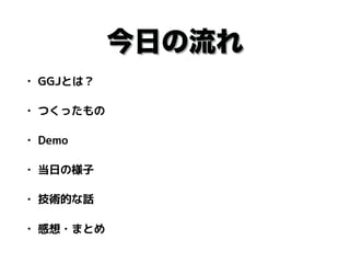 今日の流れ
• GGJとは？
• つくったもの
• Demo
• 当日の様子
• 技術的な話
• 感想・まとめ
 