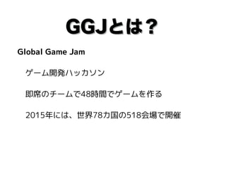 GGJとは？
Global Game Jam
　ゲーム開発ハッカソン
　即席のチームで48時間でゲームを作る
　2015年には、世界78カ国の518会場で開催
 