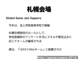 札幌会場
Global Game Jam Sapporo
　今年は、池上学院高等学校で開催
　札幌会場独自のルールとして、 
　参加登録時のアンケートを元にスキルや意気込みに 
　応じてチームが編成される 
 
　僕は、「UNIX☆Webチーム」に配属された
http://ggjsap.juegos/2016/
 