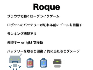 Roque
ブラウザで動くローグライクゲーム
ロボットのバッテリーが切れる前にゴールを目指す
ランキング機能アリ
矢印キー or hjkl で移動
バッテリーを取ると回復 / 的に当たるとダメージ
 