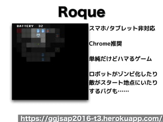 Roque
スマホ/タブレット非対応
Chrome推奨
単純だけどハマるゲーム
ロボットがゾンビ化したり 
敵がスタート地点にいたり
するバグも……
https://ggjsap2016-t3.herokuapp.com/
 