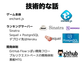 技術的な話
ゲーム本体 
　enchant.js
ランキングサーバー 
　Sinatra 
　Sequel + PostgreSQL 
　デプロイ先はHeroku
開発体制 
　GitHub Flowっぽい開発フロー 
　プルリクエストベースの開発体制 
　黒板MTG
 
