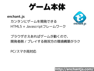 ゲーム本体
enchant.js 
　カンタンにゲームを開発できる 
　HTML5 + Javascriptフレームワーク 
 
　ブラウザさえあればゲームが動くので、 
　開発者側 / プレイする側双方の環境構築がラク 
 
　PC/スマホ両対応
http://enchantjs.com/
 