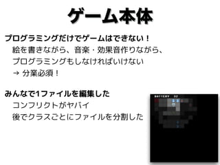 ゲーム本体
プログラミングだけでゲームはできない！ 
　絵を書きながら、音楽・効果音作りながら、 
　プログラミングもしなければいけない 
　→ 分業必須！
みんなで1ファイルを編集した 
　コンフリクトがヤバイ 
　後でクラスごとにファイルを分割した
 