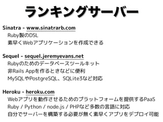 ランキングサーバー
Sinatra - www.sinatrarb.com 
　Ruby製のDSL 
　素早くWebアプリケーションを作成できる
Sequel - sequel.jeremyevans.net 
　Rubyのためのデータベースツールキット 
　非Rails Appを作るときなどに便利 
　MySQLやPostgreSQL、SQLite3など対応
Heroku - heroku.com 
　Webアプリを動作させるためのプラットフォームを提供するPaaS 
　Ruby / Python / node.js / PHPなど多数の言語に対応 
　自分でサーバーを構築する必要が無く素早くアプリをデプロイ可能
 