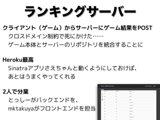ランキングサーバー
クライアント（ゲーム）からサーバーにゲーム結果をPOST 
　クロスドメイン制約で死にかけた…… 
　ゲーム本体とサーバーのリポジトリを統合することに
Heroku最高 
　Sinatraアプリさえちゃんと動くようにしておけば、 
　あとはうまくやってくれる
2人で分業 
　とっしーがバックエンドを、 
　mktakuyaがフロントエンドを担当
 