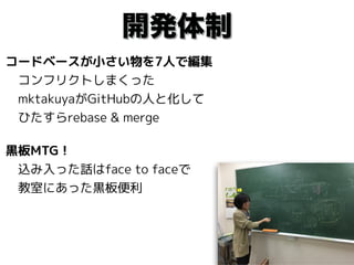 開発体制
コードベースが小さい物を7人で編集 
　コンフリクトしまくった 
　mktakuyaがGitHubの人と化して 
　ひたすらrebase & merge
黒板MTG！ 
　込み入った話はface to faceで 
　教室にあった黒板便利
 