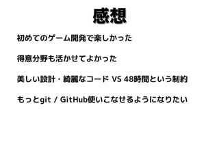 感想
初めてのゲーム開発で楽しかった
得意分野も活かせてよかった
美しい設計・綺麗なコード VS 48時間という制約
もっとgit / GitHub使いこなせるようになりたい
 