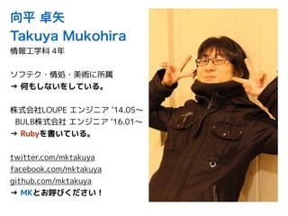 向平 卓矢
Takuya Mukohira
情報工学科 4年
ソフテク・情処・美術に所属
→ 何もしないをしている。
株式会社LOUPE エンジニア ’14.05〜
BULB株式会社 エンジニア ’16.01〜
→ Rubyを書いている。
twitter.com/mktakuya
facebook.com/mktakuya
github.com/mktakuya
→ MKとお呼びください！
 