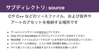 サブディレクトリ: source
Cや C++ などのソースファイル、および音声や
アートのアセットを格納する場所です
" ゲームエンジンやツールは含めないでください
" Unity または GameMaker のプロジェクトフォルダーは含めてください
" README ファイルにはコードからゲームを作成する方法を記述してください
" アナログゲームの場合は、ここに PDF 説明書を格納してください
" すべて っていることを確認するテストの実施をお願いします!
 
