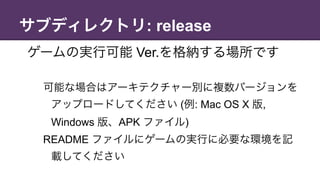 サブディレクトリ: release
ゲームの実行可能 Ver.を格納する場所です
可能な場合はアーキテクチャー別に複数バージョンを
アップロードしてください (例: Mac OS X 版,
Windows 版、APK ファイル)
README ファイルにゲームの実行に必要な環境を記
載してください
 